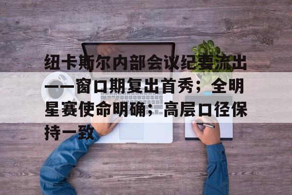 关于纽卡斯尔内部会议纪要流出——窗口期复出首秀；全明星赛使命明确；高层口径保持一致的信息-英雄联盟赔率