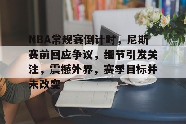 包含NBA常规赛倒计时，尼斯赛前回应争议，细节引发关注，震撼外界，赛季目标并未改变的词条-满冠体育