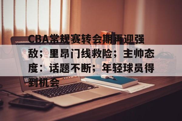 包含CBA常规赛转会期再迎强敌；里昂门线救险；主帅态度：话题不断；年轻球员得到机会的词条-满冠体育
